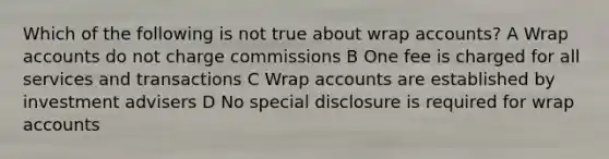 Which of the following is not true about wrap accounts? A Wrap accounts do not charge commissions B One fee is charged for all services and transactions C Wrap accounts are established by investment advisers D No special disclosure is required for wrap accounts