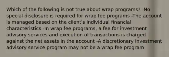 Which of the following is not true about wrap programs? -No special disclosure is required for wrap fee programs -The account is managed based on the client's individual financial characteristics -In wrap fee programs, a fee for investment advisory services and execution of transactions is charged against the net assets in the account -A discretionary investment advisory service program may not be a wrap fee program