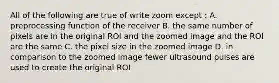 All of the following are true of write zoom except : A. preprocessing function of the receiver B. the same number of pixels are in the original ROI and the zoomed image and the ROI are the same C. the pixel size in the zoomed image D. in comparison to the zoomed image fewer ultrasound pulses are used to create the original ROI