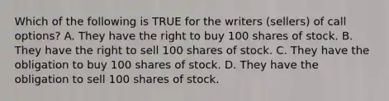 Which of the following is TRUE for the writers (sellers) of call options? A. They have the right to buy 100 shares of stock. B. They have the right to sell 100 shares of stock. C. They have the obligation to buy 100 shares of stock. D. They have the obligation to sell 100 shares of stock.