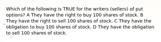 Which of the following is TRUE for the writers (sellers) of put options? A They have the right to buy 100 shares of stock. B They have the right to sell 100 shares of stock. C They have the obligation to buy 100 shares of stock. D They have the obligation to sell 100 shares of stock.