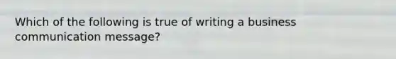 Which of the following is true of writing a business communication message?