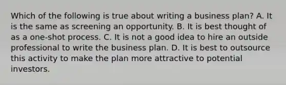 Which of the following is true about writing a business plan? A. It is the same as screening an opportunity. B. It is best thought of as a one-shot process. C. It is not a good idea to hire an outside professional to write the business plan. D. It is best to outsource this activity to make the plan more attractive to potential investors.