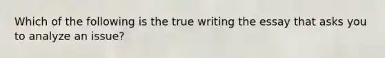 Which of the following is the true writing the essay that asks you to analyze an issue?