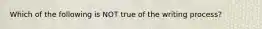 Which of the following is NOT true of the writing process?