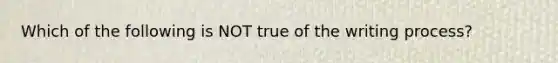 Which of the following is NOT true of the writing process?