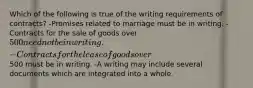 Which of the following is true of the writing requirements of contracts? -Promises related to marriage must be in writing. -Contracts for the sale of goods over 500 need not be in writing. -Contracts for the lease of goods over500 must be in writing. -A writing may include several documents which are integrated into a whole.