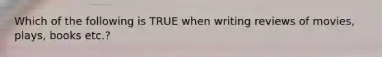 Which of the following is TRUE when writing reviews of movies, plays, books etc.?