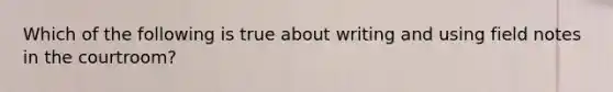 Which of the following is true about writing and using field notes in the courtroom?