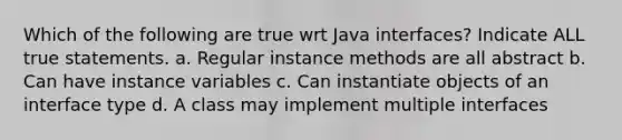 Which of the following are true wrt Java interfaces? Indicate ALL true statements. a. Regular instance methods are all abstract b. Can have instance variables c. Can instantiate objects of an interface type d. A class may implement multiple interfaces