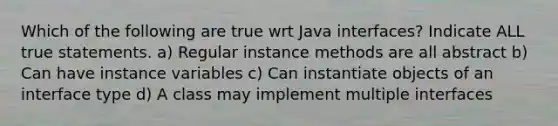 Which of the following are true wrt Java interfaces? Indicate ALL true statements. a) Regular instance methods are all abstract b) Can have instance variables c) Can instantiate objects of an interface type d) A class may implement multiple interfaces