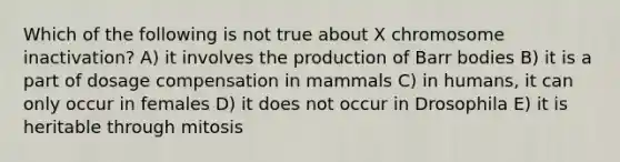 Which of the following is not true about X chromosome inactivation? A) it involves the production of Barr bodies B) it is a part of dosage compensation in mammals C) in humans, it can only occur in females D) it does not occur in Drosophila E) it is heritable through mitosis