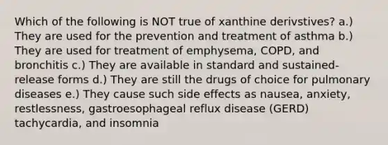 Which of the following is NOT true of xanthine derivstives? a.) They are used for the prevention and treatment of asthma b.) They are used for treatment of emphysema, COPD, and bronchitis c.) They are available in standard and sustained-release forms d.) They are still the drugs of choice for pulmonary diseases e.) They cause such side effects as nausea, anxiety, restlessness, gastroesophageal reflux disease (GERD) tachycardia, and insomnia