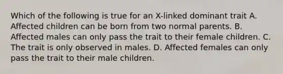 Which of the following is true for an X-linked dominant trait A. Affected children can be born from two normal parents. B. Affected males can only pass the trait to their female children. C. The trait is only observed in males. D. Affected females can only pass the trait to their male children.