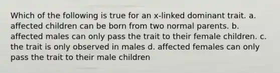 Which of the following is true for an x-linked dominant trait. a. affected children can be born from two normal parents. b. affected males can only pass the trait to their female children. c. the trait is only observed in males d. affected females can only pass the trait to their male children