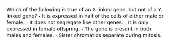 Which of the following is true of an X-linked gene, but not of a Y-linked gene? - It is expressed in half of the cells of either male or female. - It does not segregate like other genes. - It is only expressed in female offspring. - The gene is present in both males and females. - Sister chromatids separate during mitosis.