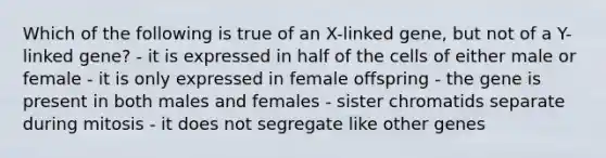 Which of the following is true of an X-linked gene, but not of a Y-linked gene? - it is expressed in half of the cells of either male or female - it is only expressed in female offspring - the gene is present in both males and females - sister chromatids separate during mitosis - it does not segregate like other genes