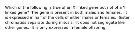 Which of the following is true of an X-linked gene but not of a Y-linked gene? -The gene is present in both males and females. -It is expressed in half of the cells of either males or females. -Sister chromatids separate during mitosis. -It does not segregate like other genes. -It is only expressed in female offspring.