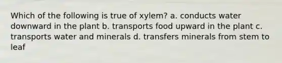 Which of the following is true of xylem? a. conducts water downward in the plant b. transports food upward in the plant c. transports water and minerals d. transfers minerals from stem to leaf