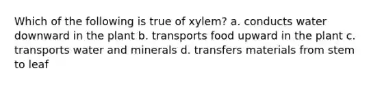 Which of the following is true of xylem? a. conducts water downward in the plant b. transports food upward in the plant c. transports water and minerals d. transfers materials from stem to leaf