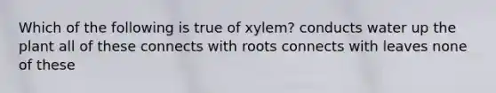 Which of the following is true of xylem? conducts water up the plant all of these connects with roots connects with leaves none of these