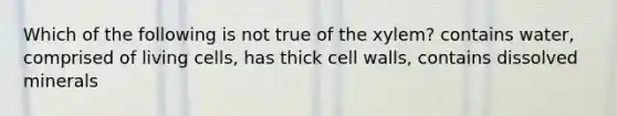 Which of the following is not true of the xylem? contains water, comprised of living cells, has thick cell walls, contains dissolved minerals