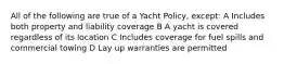 All of the following are true of a Yacht Policy, except: A Includes both property and liability coverage B A yacht is covered regardless of its location C Includes coverage for fuel spills and commercial towing D Lay up warranties are permitted