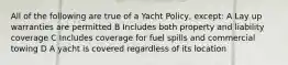 All of the following are true of a Yacht Policy, except: A Lay up warranties are permitted B Includes both property and liability coverage C Includes coverage for fuel spills and commercial towing D A yacht is covered regardless of its location