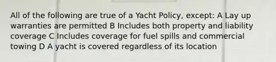 All of the following are true of a Yacht Policy, except: A Lay up warranties are permitted B Includes both property and liability coverage C Includes coverage for fuel spills and commercial towing D A yacht is covered regardless of its location