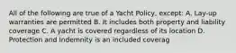 All of the following are true of a Yacht Policy, except: A. Lay-up warranties are permitted B. It includes both property and liability coverage C. A yacht is covered regardless of its location D. Protection and Indemnity is an included coverag