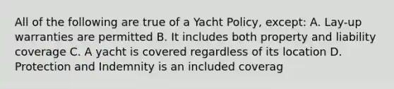 All of the following are true of a Yacht Policy, except: A. Lay-up warranties are permitted B. It includes both property and liability coverage C. A yacht is covered regardless of its location D. Protection and Indemnity is an included coverag