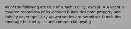 All of the following are true of a Yacht Policy, except: A A yacht is covered regardless of its location B Includes both property and liability coverage C Lay up warranties are permitted D Includes coverage for fuel spills and commercial towing