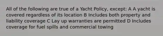 All of the following are true of a Yacht Policy, except: A A yacht is covered regardless of its location B Includes both property and liability coverage C Lay up warranties are permitted D Includes coverage for fuel spills and commercial towing