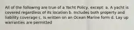 All of the following are true of a Yacht Policy, except: a. A yacht is covered regardless of its location b. Includes both property and liability coverage c. Is written on an Ocean Marine form d. Lay up warranties are permitted