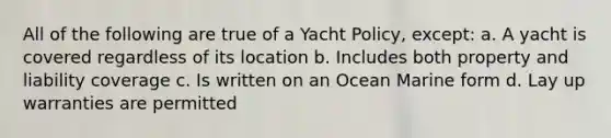 All of the following are true of a Yacht Policy, except: a. A yacht is covered regardless of its location b. Includes both property and liability coverage c. Is written on an Ocean Marine form d. Lay up warranties are permitted