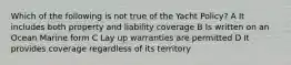 Which of the following is not true of the Yacht Policy? A It includes both property and liability coverage B Is written on an Ocean Marine form C Lay up warranties are permitted D It provides coverage regardless of its territory