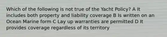 Which of the following is not true of the Yacht Policy? A It includes both property and liability coverage B Is written on an Ocean Marine form C Lay up warranties are permitted D It provides coverage regardless of its territory