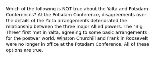 Which of the following is NOT true about the Yalta and Potsdam Conferences? At the Potsdam Conference, disagreements over the details of the Yalta arrangements deteriorated the relationship between the three major Allied powers. The "Big Three" first met in Yalta, agreeing to some basic arrangements for the postwar world. Winston Churchill and Franklin Roosevelt were no longer in office at the Potsdam Conference. All of these options are true.