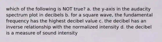 which of the following is NOT true? a. the y-axis in the audacity spectrum plot in decibels b. for a square wave, the fundamental frequency has the highest decibel value c. the decibel has an inverse relationship with the normalized intensity d. the decibel is a measure of sound intensity