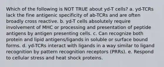 Which of the following is NOT TRUE about yd-T cells? a. yd-TCRs lack the fine antigenic specificity of ab-TCRs and are often broadly cross reactive. b. yd-T cells absolutely require involvement of MHC or processing and presentation of peptide antigens by antigen presenting cells. c. Can recognize both protein and lipid antigens/ligands in soluble or surface bound forms. d. yd-TCRs interact with ligands in a way similar to ligand recognition by pattern recognition receptors (PRRs). e. Respond to cellular stress and heat shock proteins.