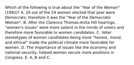 Which of the following is true about the "Year of the Woman" (1992)? A. 20 out of the 24 women elected that year were Democrats; therefore it was the "Year of the Democratic Woman". B. After the Clarence Thomas-Anita Hill hearings, "women's issues" were more salient in the minds of voters and therefore more favorable to women candidates. C. Voter stereotypes of women candidates being more "honest, moral, and ethical" made the political climate more favorable for women. D. The importance of issues like the economy and national security, helped women secure more positions in Congress. E. A, B and C.