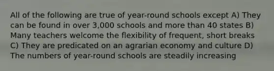 All of the following are true of year-round schools except A) They can be found in over 3,000 schools and more than 40 states B) Many teachers welcome the flexibility of frequent, short breaks C) They are predicated on an agrarian economy and culture D) The numbers of year-round schools are steadily increasing