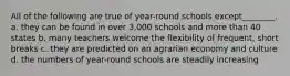 All of the following are true of year-round schools except________. a. they can be found in over 3,000 schools and more than 40 states b. many teachers welcome the flexibility of frequent, short breaks c. they are predicted on an agrarian economy and culture d. the numbers of year-round schools are steadily increasing