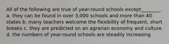 All of the following are true of year-round schools except________. a. they can be found in over 3,000 schools and more than 40 states b. many teachers welcome the flexibility of frequent, short breaks c. they are predicted on an agrarian economy and culture d. the numbers of year-round schools are steadily increasing