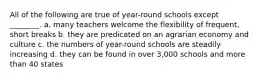 All of the following are true of year-round schools except ________. a. many teachers welcome the flexibility of frequent, short breaks b. they are predicated on an agrarian economy and culture c. the numbers of year-round schools are steadily increasing d. they can be found in over 3,000 schools and more than 40 states