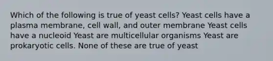 Which of the following is true of yeast cells? Yeast cells have a plasma membrane, cell wall, and outer membrane Yeast cells have a nucleoid Yeast are multicellular organisms Yeast are prokaryotic cells. None of these are true of yeast