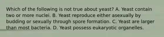 Which of the following is not true about yeast? A. Yeast contain two or more nuclei. B. Yeast reproduce either asexually by budding or sexually through spore formation. C. Yeast are larger than most bacteria. D. Yeast possess eukaryotic organelles.