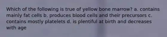 Which of the following is true of yellow bone marrow? a. contains mainly fat cells b. produces blood cells and their precursors c. contains mostly platelets d. is plentiful at birth and decreases with age