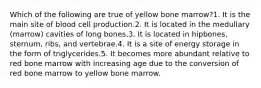 Which of the following are true of yellow bone marrow?1. It is the main site of blood cell production.2. It is located in the medullary (marrow) cavities of long bones.3. It is located in hipbones, sternum, ribs, and vertebrae.4. It is a site of energy storage in the form of triglycerides.5. It becomes more abundant relative to red bone marrow with increasing age due to the conversion of red bone marrow to yellow bone marrow.