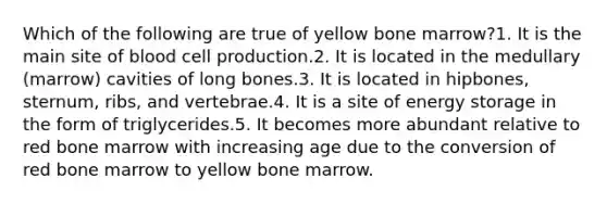 Which of the following are true of yellow bone marrow?1. It is the main site of blood cell production.2. It is located in the medullary (marrow) cavities of long bones.3. It is located in hipbones, sternum, ribs, and vertebrae.4. It is a site of <a href='https://www.questionai.com/knowledge/kuip5t73aA-energy-storage' class='anchor-knowledge'>energy storage</a> in the form of triglycerides.5. It becomes more abundant relative to red bone marrow with increasing age due to the conversion of red bone marrow to yellow bone marrow.